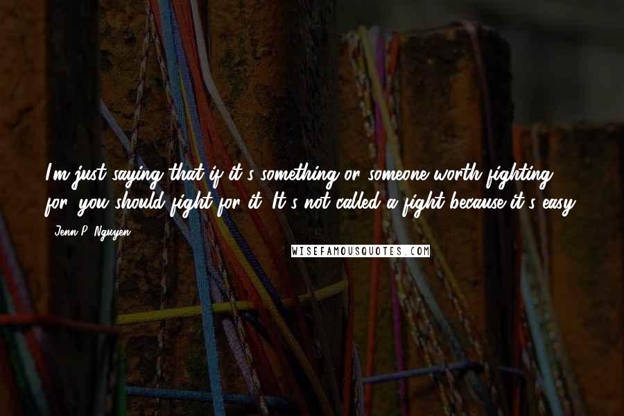Jenn P. Nguyen quotes: I'm just saying that if it's something or someone worth fighting for, you should fight for it. It's not called a fight because it's easy. Jenn P. Nguyen quotes: I'm just saying that if it's something or someone worth fighting for, you should fight for it. It's not called a fight because it's easy.