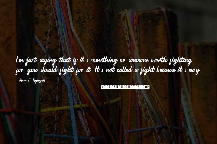 Jenn P. Nguyen quotes: I'm just saying that if it's something or someone worth fighting for, you should fight for it. It's not called a fight because it's easy.