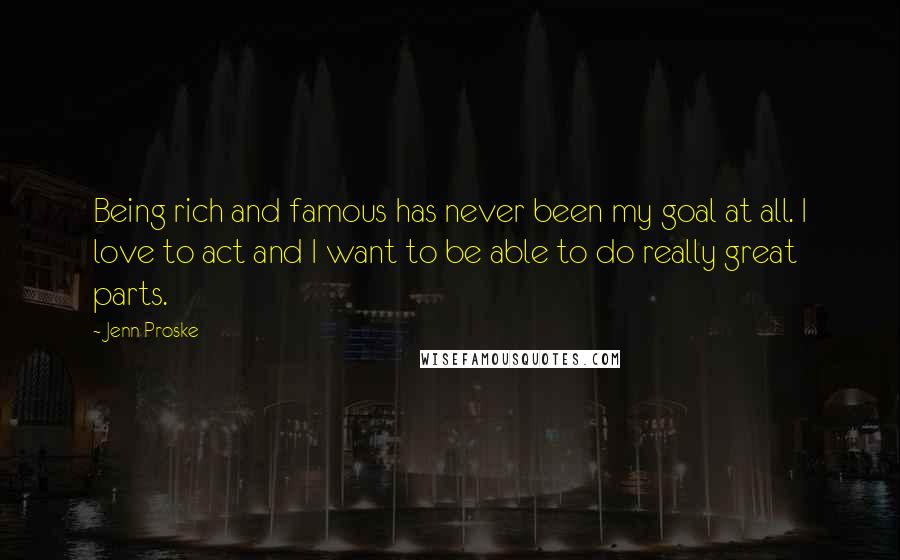 Jenn Proske quotes: Being rich and famous has never been my goal at all. I love to act and I want to be able to do really great parts. Jenn Proske quotes: Being rich and famous has never been my goal at all. I love to act and I want to be able to do really great parts.