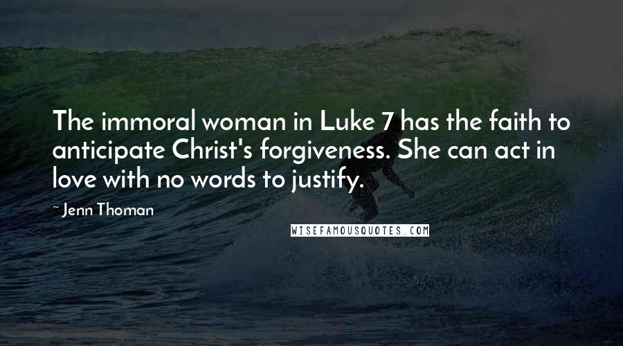 Jenn Thoman quotes: The immoral woman in Luke 7 has the faith to anticipate Christ's forgiveness. She can act in love with no words to justify. Jenn Thoman quotes: The immoral woman in Luke 7 has the faith to anticipate Christ's forgiveness. She can act in love with no words to justify.