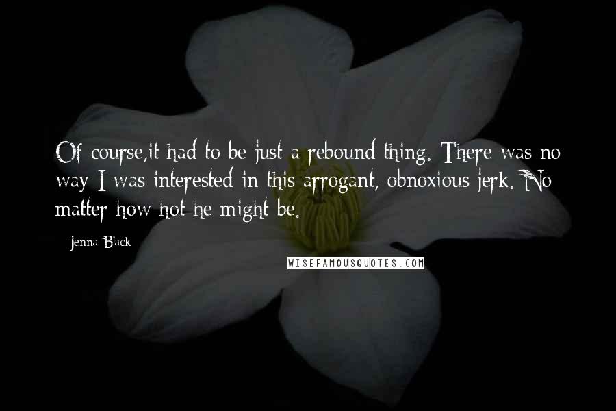 Jenna Black quotes: Of course,it had to be just a rebound thing. There was no way I was interested in this arrogant, obnoxious jerk. No matter how hot he might be. Jenna Black quotes: Of course,it had to be just a rebound thing. There was no way I was interested in this arrogant, obnoxious jerk. No matter how hot he might be.