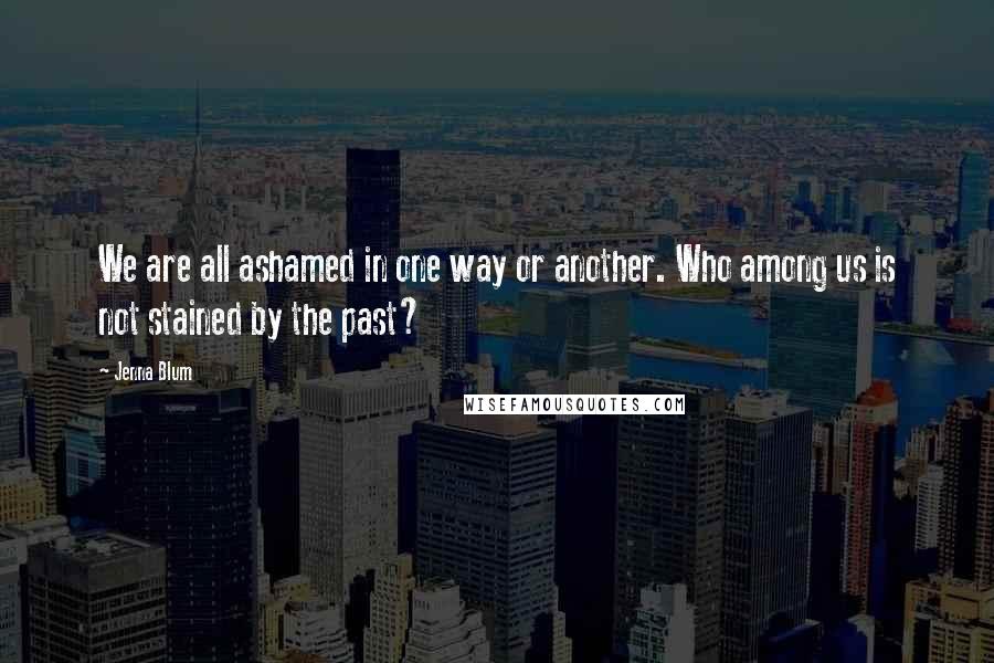 Jenna Blum quotes: We are all ashamed in one way or another. Who among us is not stained by the past?