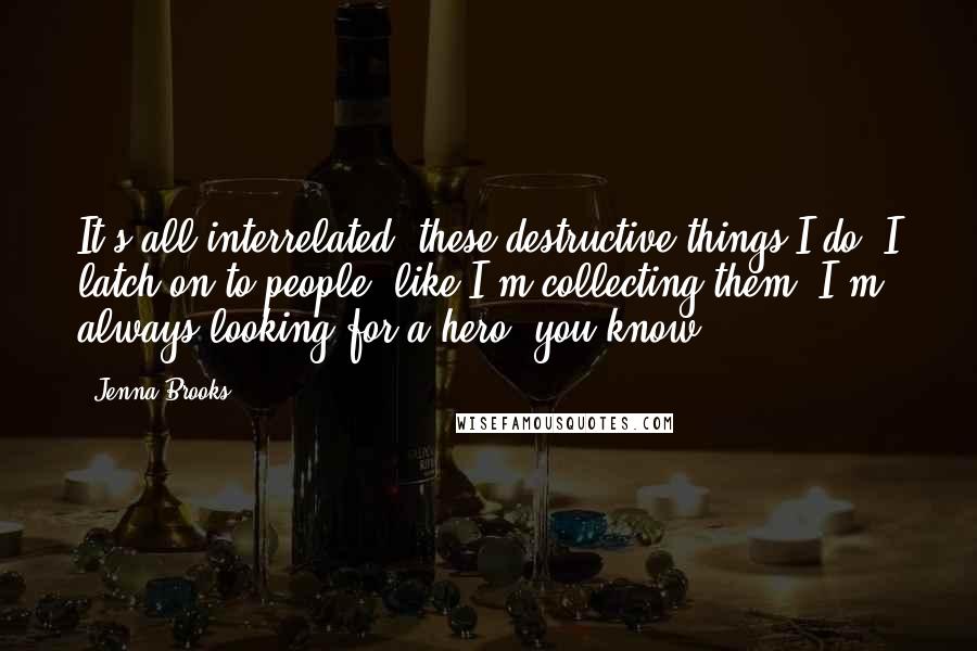 Jenna Brooks quotes: It's all interrelated, these destructive things I do. I latch on to people, like I'm collecting them. I'm always looking for a hero, you know? Jenna Brooks quotes: It's all interrelated, these destructive things I do. I latch on to people, like I'm collecting them. I'm always looking for a hero, you know?