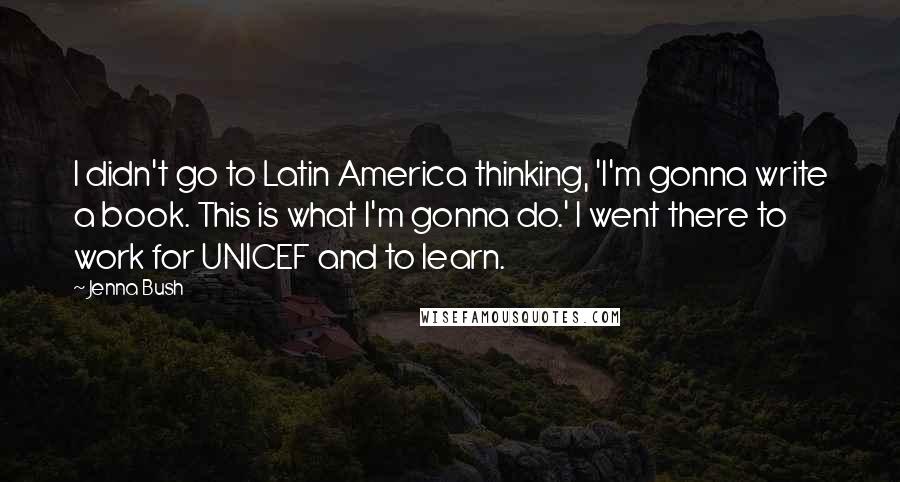 Jenna Bush quotes: I didn't go to Latin America thinking, 'I'm gonna write a book. This is what I'm gonna do.' I went there to work for UNICEF and to learn.