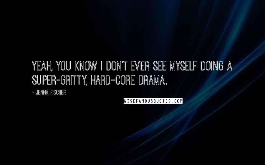 Jenna Fischer quotes: Yeah, you know I don't ever see myself doing a super-gritty, hard-core drama.