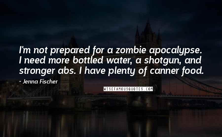 Jenna Fischer quotes: I'm not prepared for a zombie apocalypse. I need more bottled water, a shotgun, and stronger abs. I have plenty of canner food.