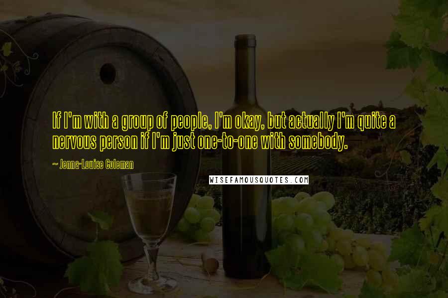 Jenna-Louise Coleman quotes: If I'm with a group of people, I'm okay, but actually I'm quite a nervous person if I'm just one-to-one with somebody.