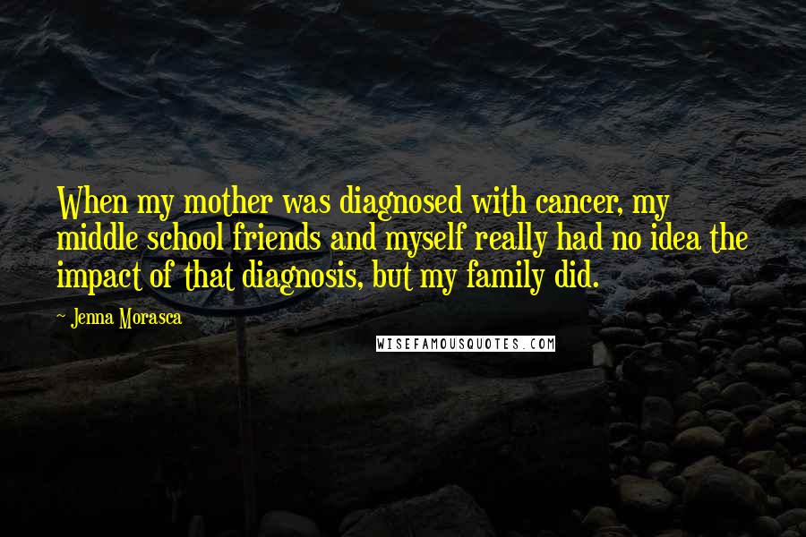 Jenna Morasca quotes: When my mother was diagnosed with cancer, my middle school friends and myself really had no idea the impact of that diagnosis, but my family did. Jenna Morasca quotes: When my mother was diagnosed with cancer, my middle school friends and myself really had no idea the impact of that diagnosis, but my family did.