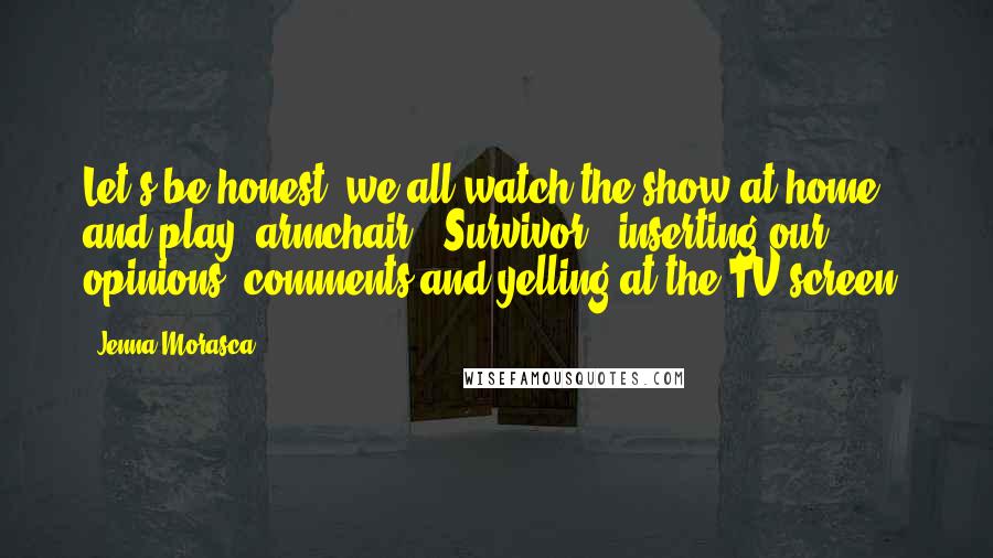 Jenna Morasca quotes: Let's be honest: we all watch the show at home and play 'armchair' 'Survivor,' inserting our opinions, comments and yelling at the TV screen.