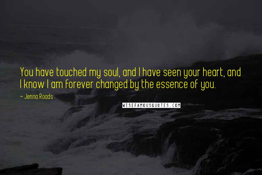 Jenna Roads quotes: You have touched my soul, and I have seen your heart, and I know I am forever changed by the essence of you.