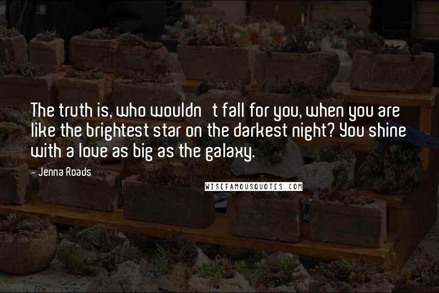 Jenna Roads quotes: The truth is, who wouldn't fall for you, when you are like the brightest star on the darkest night? You shine with a love as big as the galaxy.