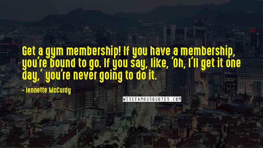 Jennette McCurdy quotes: Get a gym membership! If you have a membership, you're bound to go. If you say, like, 'Oh, I'll get it one day,' you're never going to do it.