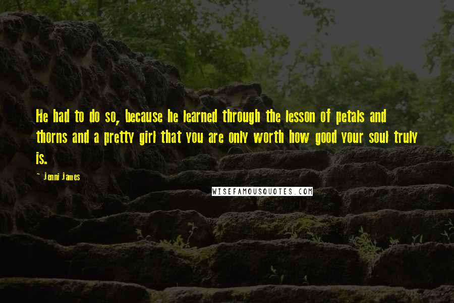 Jenni James quotes: He had to do so, because he learned through the lesson of petals and thorns and a pretty girl that you are only worth how good your soul truly is.
