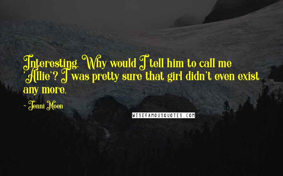 Jenni Moen quotes: Interesting. Why would I tell him to call me 'Allie'? I was pretty sure that girl didn't even exist any more. Jenni Moen quotes: Interesting. Why would I tell him to call me 'Allie'? I was pretty sure that girl didn't even exist any more.