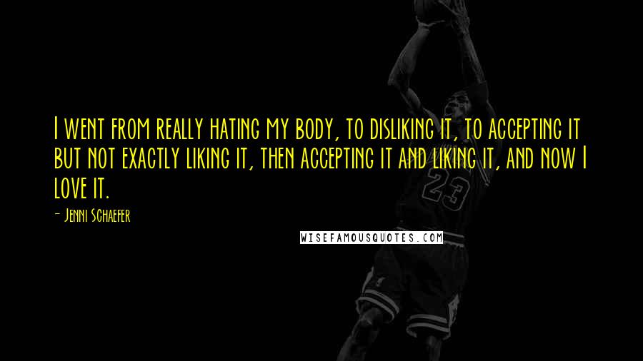Jenni Schaefer quotes: I went from really hating my body, to disliking it, to accepting it but not exactly liking it, then accepting it and liking it, and now I love it. Jenni Schaefer quotes: I went from really hating my body, to disliking it, to accepting it but not exactly liking it, then accepting it and liking it, and now I love it.
