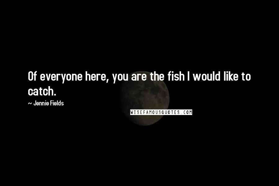 Jennie Fields quotes: Of everyone here, you are the fish I would like to catch.