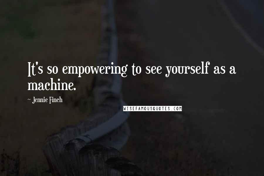 Jennie Finch quotes: It's so empowering to see yourself as a machine.