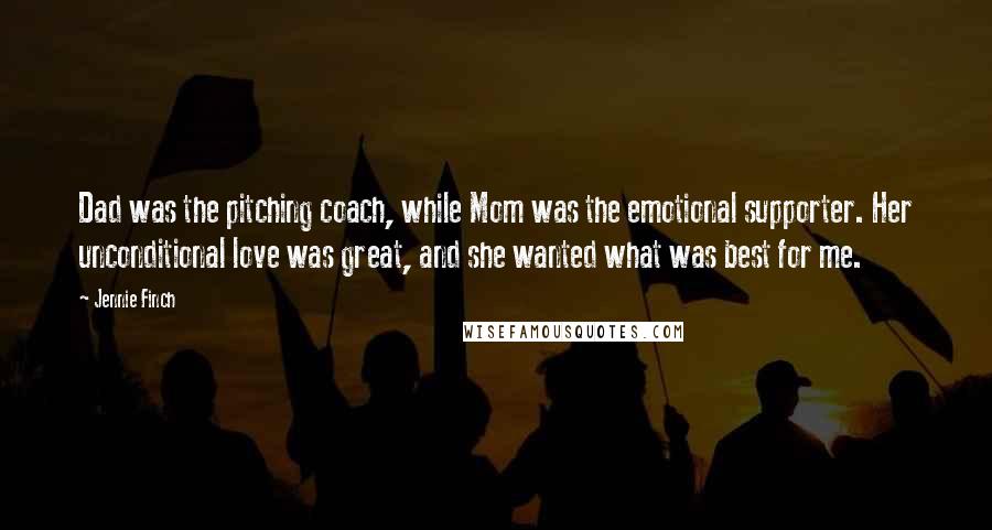 Jennie Finch quotes: Dad was the pitching coach, while Mom was the emotional supporter. Her unconditional love was great, and she wanted what was best for me.