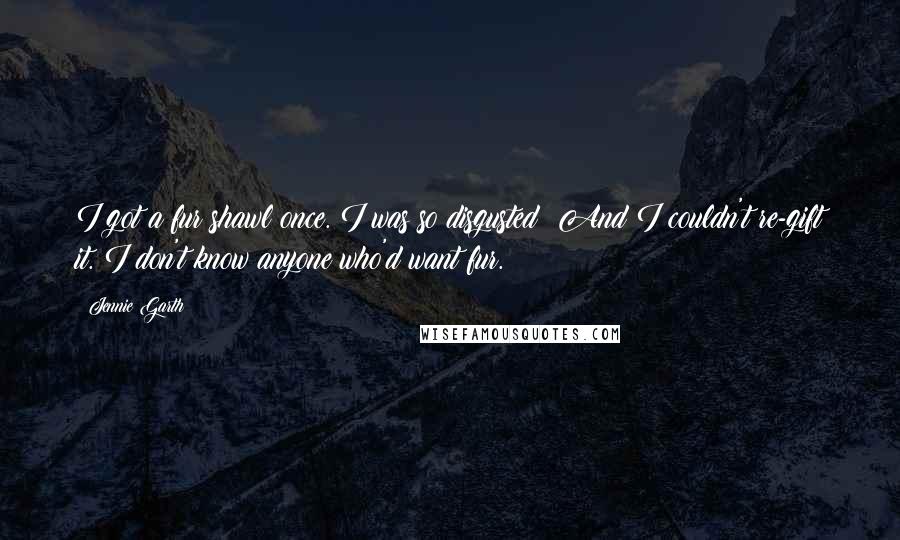 Jennie Garth quotes: I got a fur shawl once. I was so disgusted! And I couldn't re-gift it. I don't know anyone who'd want fur.