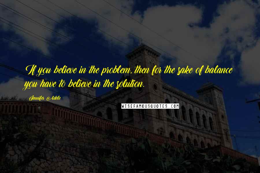 Jennifer Adele quotes: If you believe in the problem, then for the sake of balance you have to believe in the solution. Jennifer Adele quotes: If you believe in the problem, then for the sake of balance you have to believe in the solution.