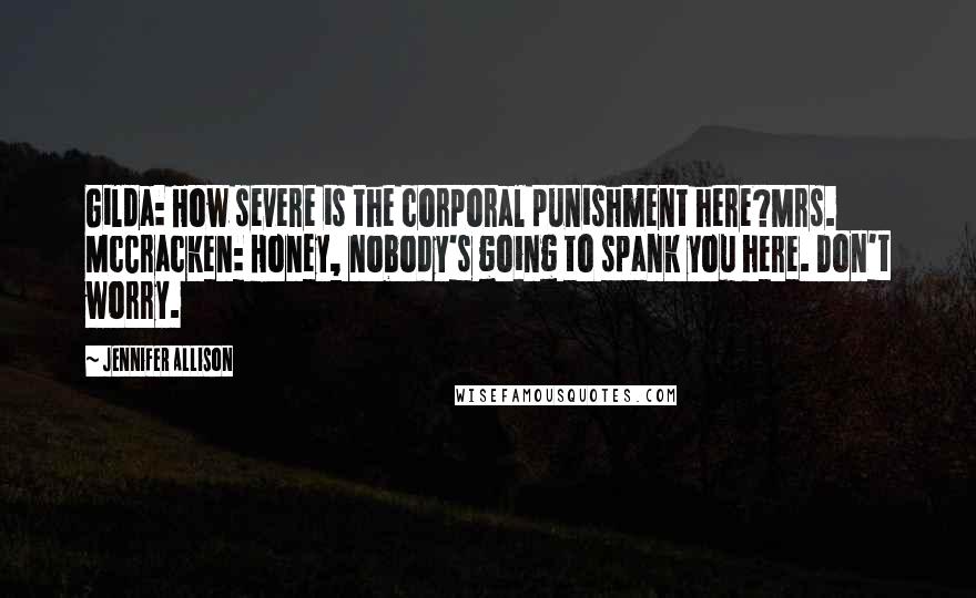 Jennifer Allison quotes: Gilda: How severe is the corporal punishment here?Mrs. McCracken: Honey, nobody's going to spank you here. Don't worry.