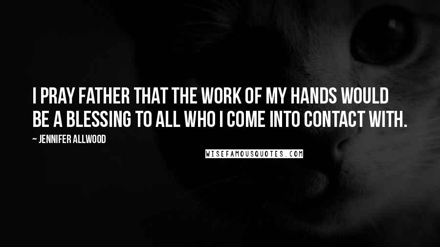 Jennifer Allwood quotes: I pray Father that the work of my hands would be a blessing to all who I come into contact with.