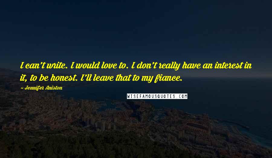 Jennifer Aniston quotes: I can't write. I would love to. I don't really have an interest in it, to be honest. I'll leave that to my fiance. Jennifer Aniston quotes: I can't write. I would love to. I don't really have an interest in it, to be honest. I'll leave that to my fiance.