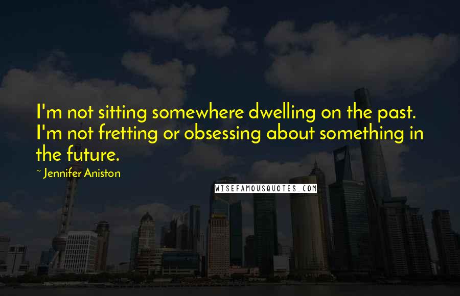 Jennifer Aniston quotes: I'm not sitting somewhere dwelling on the past. I'm not fretting or obsessing about something in the future. Jennifer Aniston quotes: I'm not sitting somewhere dwelling on the past. I'm not fretting or obsessing about something in the future.