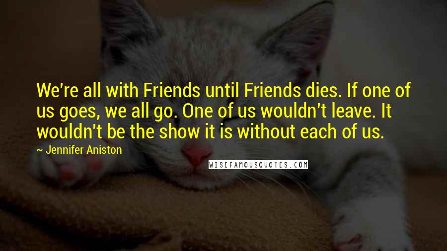 Jennifer Aniston quotes: We're all with Friends until Friends dies. If one of us goes, we all go. One of us wouldn't leave. It wouldn't be the show it is without each of Jennifer Aniston quotes: We're all with Friends until Friends dies. If one of us goes, we all go. One of us wouldn't leave. It wouldn't be the show it is without each of