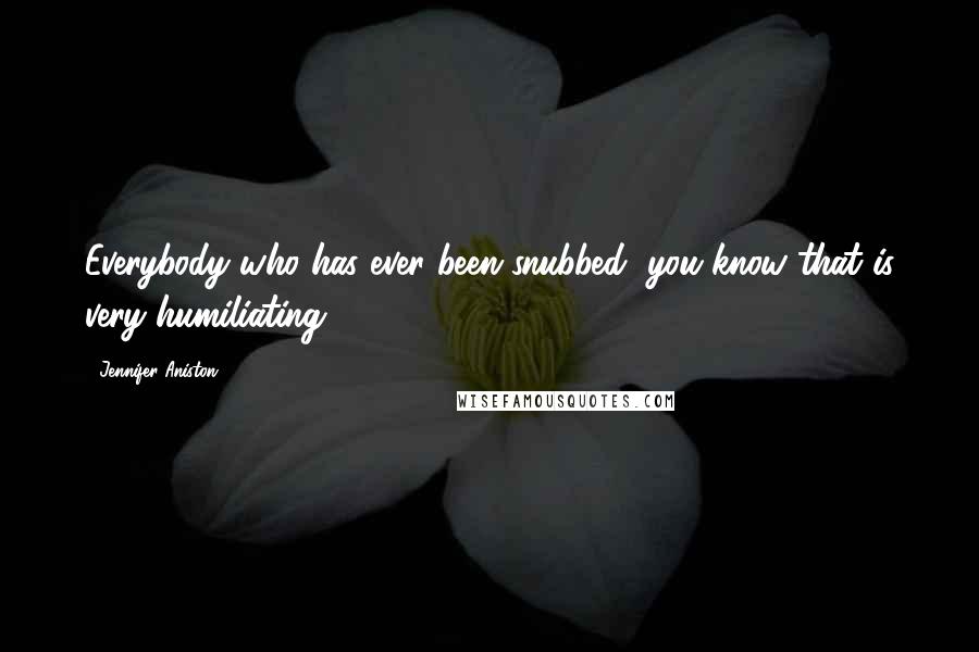 Jennifer Aniston quotes: Everybody who has ever been snubbed, you know that is very humiliating.