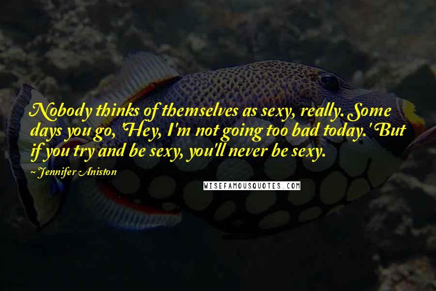 Jennifer Aniston quotes: Nobody thinks of themselves as sexy, really. Some days you go, 'Hey, I'm not going too bad today.' But if you try and be sexy, you'll never be sexy. Jennifer Aniston quotes: Nobody thinks of themselves as sexy, really. Some days you go, 'Hey, I'm not going too bad today.' But if you try and be sexy, you'll never be sexy.