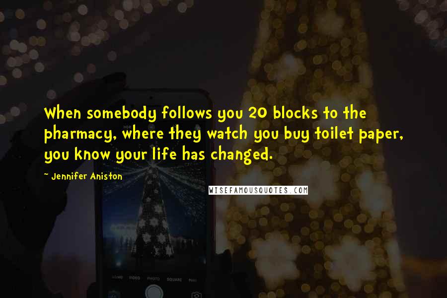 Jennifer Aniston quotes: When somebody follows you 20 blocks to the pharmacy, where they watch you buy toilet paper, you know your life has changed. Jennifer Aniston quotes: When somebody follows you 20 blocks to the pharmacy, where they watch you buy toilet paper, you know your life has changed.