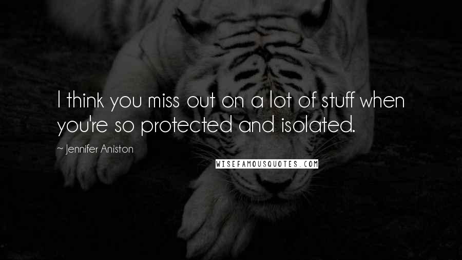Jennifer Aniston quotes: I think you miss out on a lot of stuff when you're so protected and isolated.