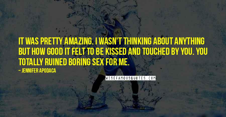 Jennifer Apodaca quotes: It was pretty amazing. I wasn't thinking about anything but how good it felt to be kissed and touched by you. You totally ruined boring sex for me. Jennifer Apodaca quotes: It was pretty amazing. I wasn't thinking about anything but how good it felt to be kissed and touched by you. You totally ruined boring sex for me.