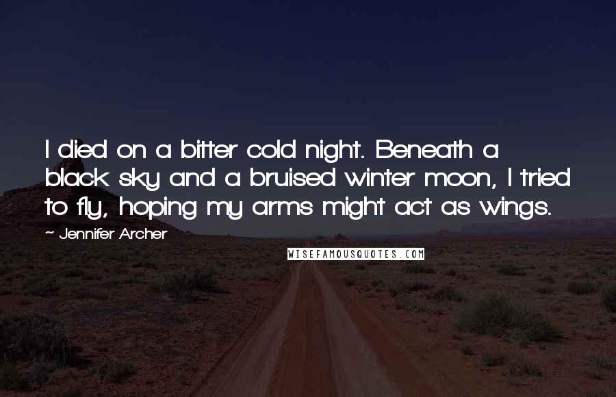 Jennifer Archer quotes: I died on a bitter cold night. Beneath a black sky and a bruised winter moon, I tried to fly, hoping my arms might act as wings.