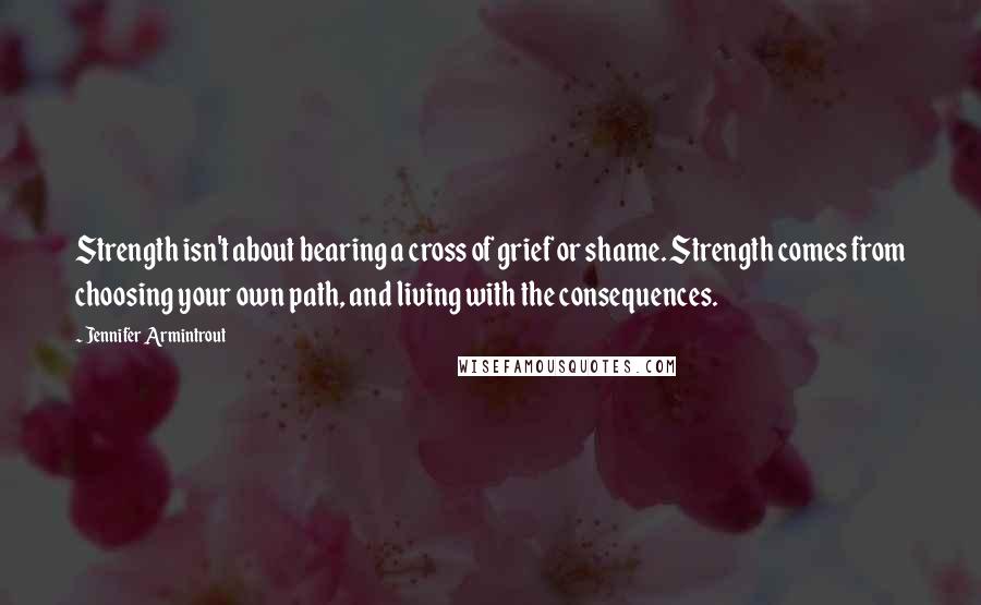 Jennifer Armintrout quotes: Strength isn't about bearing a cross of grief or shame. Strength comes from choosing your own path, and living with the consequences.