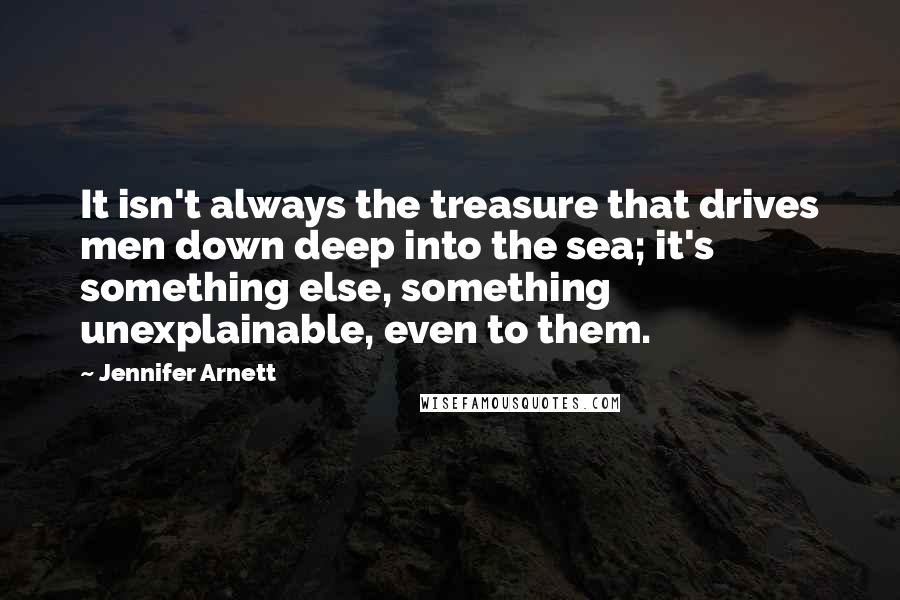 Jennifer Arnett quotes: It isn't always the treasure that drives men down deep into the sea; it's something else, something unexplainable, even to them.