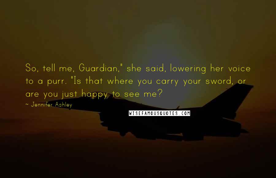 Jennifer Ashley quotes: So, tell me, Guardian," she said, lowering her voice to a purr. "Is that where you carry your sword, or are you just happy to see me? Jennifer Ashley quotes: So, tell me, Guardian," she said, lowering her voice to a purr. "Is that where you carry your sword, or are you just happy to see me?