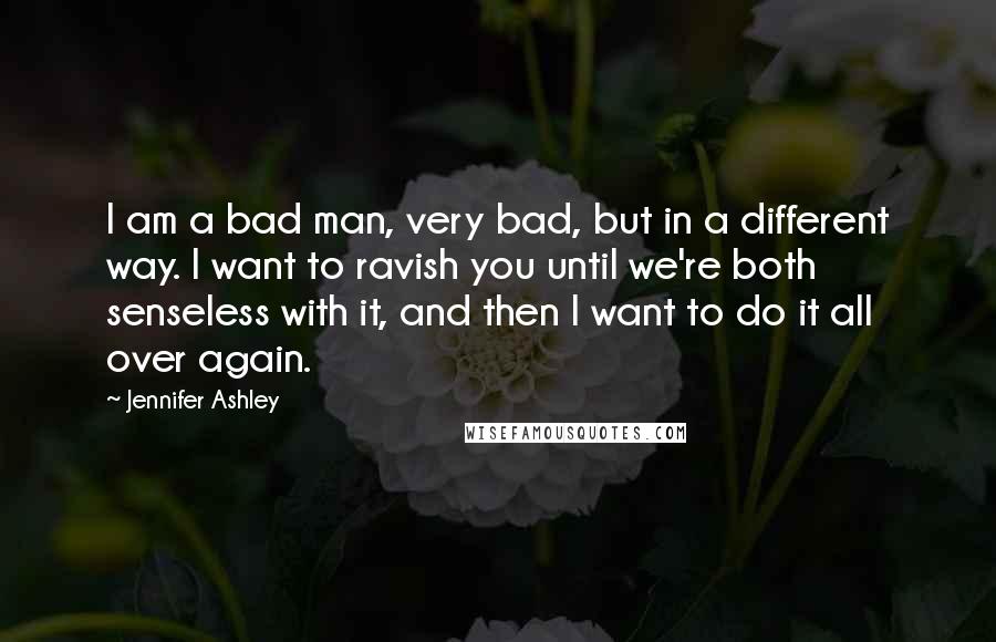 Jennifer Ashley quotes: I am a bad man, very bad, but in a different way. I want to ravish you until we're both senseless with it, and then I want to do it Jennifer Ashley quotes: I am a bad man, very bad, but in a different way. I want to ravish you until we're both senseless with it, and then I want to do it