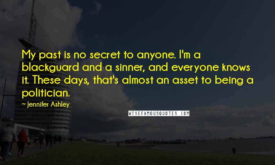Jennifer Ashley quotes: My past is no secret to anyone. I'm a blackguard and a sinner, and everyone knows it. These days, that's almost an asset to being a politician. Jennifer Ashley quotes: My past is no secret to anyone. I'm a blackguard and a sinner, and everyone knows it. These days, that's almost an asset to being a politician.