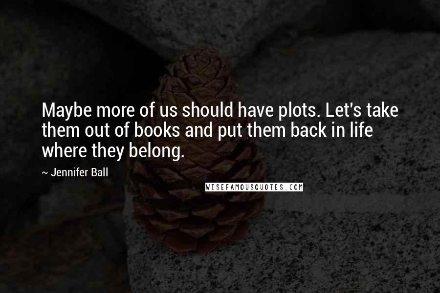 Jennifer Ball quotes: Maybe more of us should have plots. Let's take them out of books and put them back in life where they belong. Jennifer Ball quotes: Maybe more of us should have plots. Let's take them out of books and put them back in life where they belong.