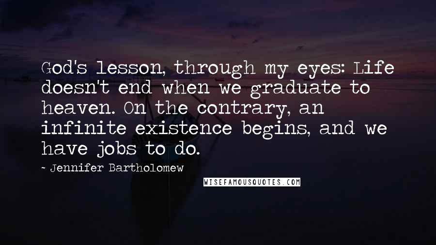 Jennifer Bartholomew quotes: God's lesson, through my eyes: Life doesn't end when we graduate to heaven. On the contrary, an infinite existence begins, and we have jobs to do. Jennifer Bartholomew quotes: God's lesson, through my eyes: Life doesn't end when we graduate to heaven. On the contrary, an infinite existence begins, and we have jobs to do.
