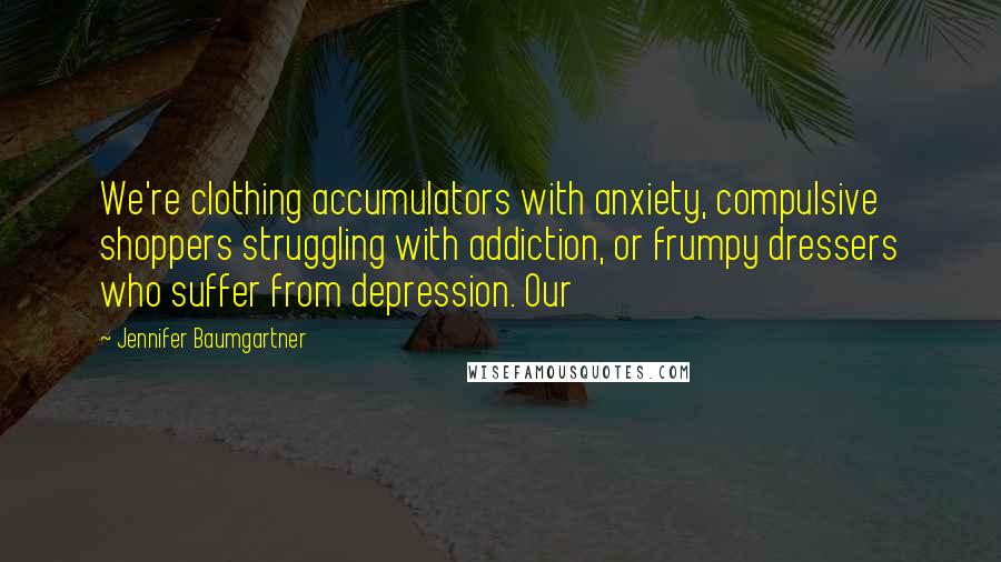 Jennifer Baumgartner quotes: We're clothing accumulators with anxiety, compulsive shoppers struggling with addiction, or frumpy dressers who suffer from depression. Our