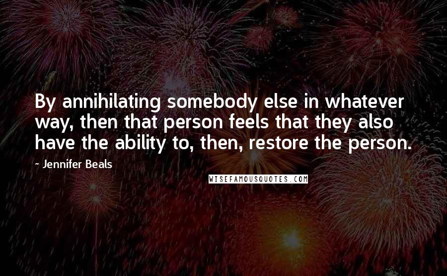 Jennifer Beals quotes: By annihilating somebody else in whatever way, then that person feels that they also have the ability to, then, restore the person. Jennifer Beals quotes: By annihilating somebody else in whatever way, then that person feels that they also have the ability to, then, restore the person.