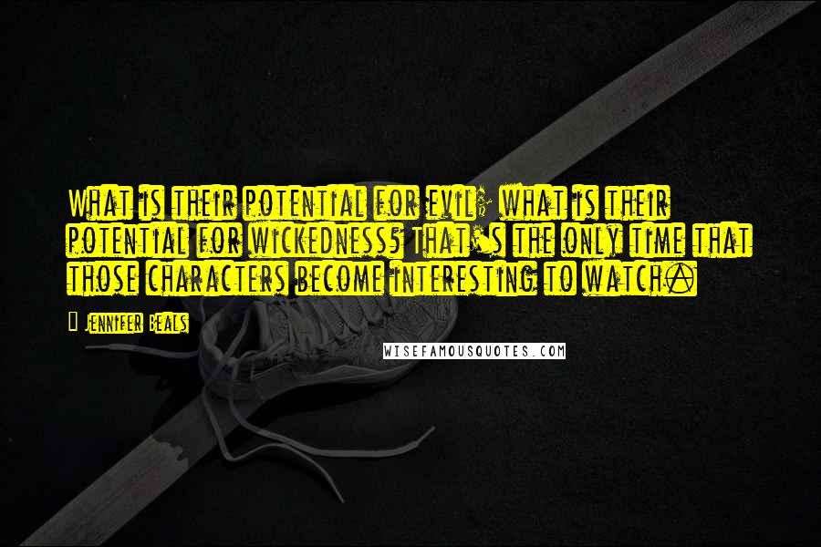 Jennifer Beals quotes: What is their potential for evil; what is their potential for wickedness? That's the only time that those characters become interesting to watch. Jennifer Beals quotes: What is their potential for evil; what is their potential for wickedness? That's the only time that those characters become interesting to watch.