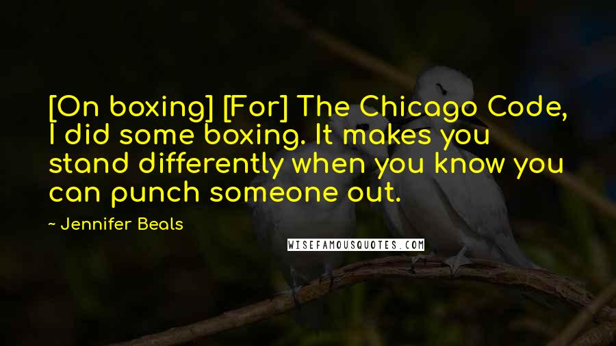 Jennifer Beals quotes: [On boxing] [For] The Chicago Code, I did some boxing. It makes you stand differently when you know you can punch someone out.