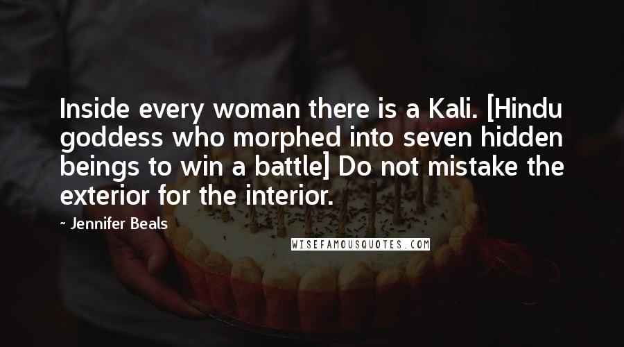 Jennifer Beals quotes: Inside every woman there is a Kali. [Hindu goddess who morphed into seven hidden beings to win a battle] Do not mistake the exterior for the interior.