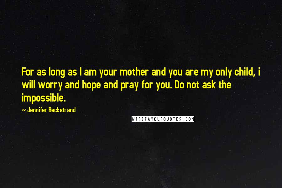 Jennifer Beckstrand quotes: For as long as I am your mother and you are my only child, i will worry and hope and pray for you. Do not ask the impossible. Jennifer Beckstrand quotes: For as long as I am your mother and you are my only child, i will worry and hope and pray for you. Do not ask the impossible.