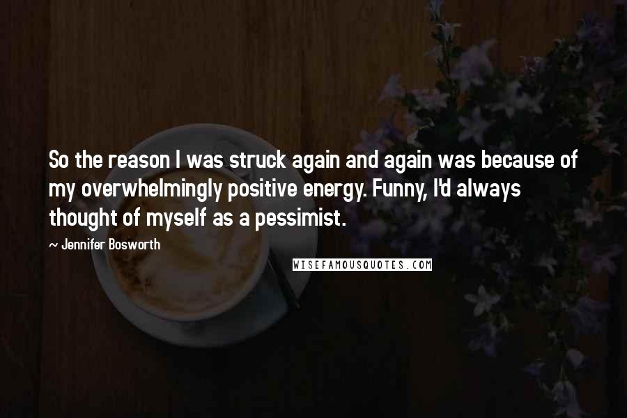 Jennifer Bosworth quotes: So the reason I was struck again and again was because of my overwhelmingly positive energy. Funny, I'd always thought of myself as a pessimist. Jennifer Bosworth quotes: So the reason I was struck again and again was because of my overwhelmingly positive energy. Funny, I'd always thought of myself as a pessimist.
