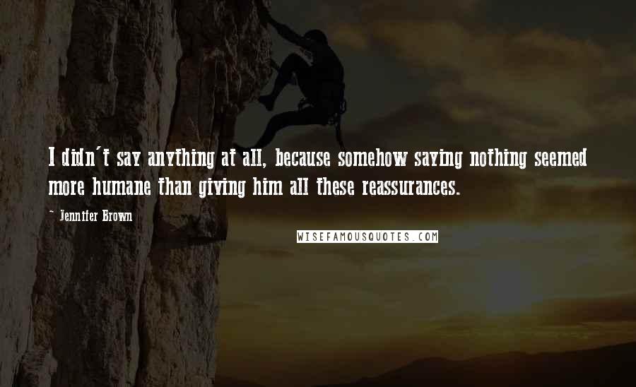 Jennifer Brown quotes: I didn't say anything at all, because somehow saying nothing seemed more humane than giving him all these reassurances.